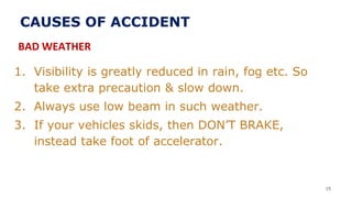 1. Visibility is greatly reduced in rain, fog etc. So
take extra precaution & slow down.
2. Always use low beam in such weather.
3. If your vehicles skids, then DON’T BRAKE,
instead take foot of accelerator.
15
CAUSES OF ACCIDENT
BAD WEATHER
 