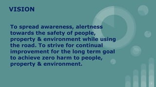VISION
To spread awareness, alertness
towards the safety of people,
property & environment while using
the road. To strive for continual
improvement for the long term goal
to achieve zero harm to people,
property & environment.
2
 