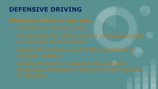 DEFENSIVE DRIVING
Defensive driver is one who
• Commits no driving errors
• Compensate for others drivers inadequate skills
or improper driving styles
• Adjust his driving to suit traffic conditions &
unusual weather
• Careful enough to recognize the accident
producing conditions & take preventive actions
in advance.
23
 
