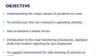 OBJECTIVE
• Understanding the major causes of accidents on road.
• To control over the risk involved in operating vehicles.
• How to become a better driver.
• Introduction to the road monitoring procedures, standard
draft and incident reporting for jsw employees.
• To suggest improvement for safe working of vehicles on 3
 