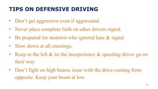 TIPS ON DEFENSIVE DRIVING
• Don’t get aggressive even if aggravated.
• Never place complete faith on other drivers signal.
• Be prepared for motorist who ignored lane & signal
• Slow down at all crossings.
• Keep to the left & let the inexperience & speeding driver go on
their way.
• Don’t fight on high beams issue with the drive coming from
opposite. Keep your beam at low.
31
 