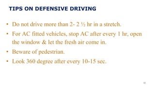TIPS ON DEFENSIVE DRIVING
• Do not drive more than 2- 2 ½ hr in a stretch.
• For AC fitted vehicles, stop AC after every 1 hr, open
the window & let the fresh air come in.
• Beware of pedestrian.
• Look 360 degree after every 10-15 sec.
32
 
