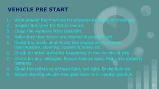 VEHICLE PRE START
1. Walk around the machine for physical damages or crack etc.
2. Inspect the tyres for flat or low air.
3. Clean the windows from dust/dirt.
4. Make sure that mirror are cleaned & properly set.
5. Check the levels of all fluids like engine oil, hydraulic,
transmission, steering, coolant & brake etc.
6. Check for other activities happening in the vicinity of site.
7. Check for any leakages. Ensure that all caps, Plugs are properly
fastened.
8. Clean the reflectors of head light, tail light, Brake light etc.
9. Before starting ensure that gear lever is in neutral position.
34
 