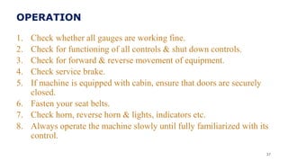 OPERATION
1. Check whether all gauges are working fine.
2. Check for functioning of all controls & shut down controls.
3. Check for forward & reverse movement of equipment.
4. Check service brake.
5. If machine is equipped with cabin, ensure that doors are securely
closed.
6. Fasten your seat belts.
7. Check horn, reverse horn & lights, indicators etc.
8. Always operate the machine slowly until fully familiarized with its
control.
37
 