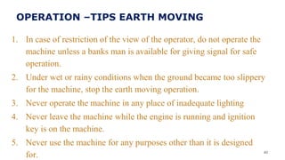 1. In case of restriction of the view of the operator, do not operate the
machine unless a banks man is available for giving signal for safe
operation.
2. Under wet or rainy conditions when the ground became too slippery
for the machine, stop the earth moving operation.
3. Never operate the machine in any place of inadequate lighting
4. Never leave the machine while the engine is running and ignition
key is on the machine.
5. Never use the machine for any purposes other than it is designed
for. 40
OPERATION –TIPS EARTH MOVING
 