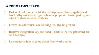 1. Park on level ground, with the parking brake firmly applied and
blocked by suitable wedges, where appropriate. Avoid parking near
edges of slopes and excavations.
1. Lower the attachments or working tools to the ground.
1. Remove the ignition key and hand it back to the site personnel for
safe custody.
1. Use proper ladder to come down from work station.
41
OPERATION -TIPS
 