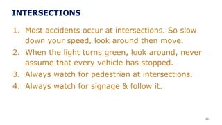 INTERSECTIONS
1. Most accidents occur at intersections. So slow
down your speed, look around then move.
2. When the light turns green, look around, never
assume that every vehicle has stopped.
3. Always watch for pedestrian at intersections.
4. Always watch for signage & follow it.
44
 