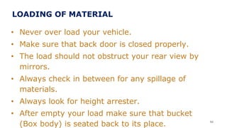 • Never over load your vehicle.
• Make sure that back door is closed properly.
• The load should not obstruct your rear view by
mirrors.
• Always check in between for any spillage of
materials.
• Always look for height arrester.
• After empty your load make sure that bucket
(Box body) is seated back to its place. 50
LOADING OF MATERIAL
 