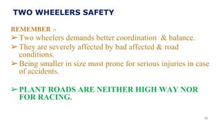 TWO WHEELERS SAFETY
REMEMBER :-
➢Two wheelers demands better coordination & balance.
➢They are severely affected by bad affected & road
conditions.
➢Being smaller in size most prone for serious injuries in case
of accidents.
➢PLANT ROADS ARE NEITHER HIGH WAY NOR
FOR RACING.
53
 