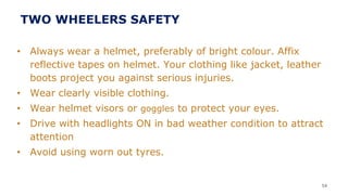• Always wear a helmet, preferably of bright colour. Affix
reflective tapes on helmet. Your clothing like jacket, leather
boots project you against serious injuries.
• Wear clearly visible clothing.
• Wear helmet visors or goggles to protect your eyes.
• Drive with headlights ON in bad weather condition to attract
attention
• Avoid using worn out tyres.
54
TWO WHEELERS SAFETY
 