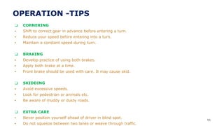 ❑ CORNERING
▪ Shift to correct gear in advance before entering a turn.
▪ Reduce your speed before entering into a turn.
▪ Maintain a constant speed during turn.
❑ BRAKING
▪ Develop practice of using both brakes.
▪ Apply both brake at a time.
▪ Front brake should be used with care. It may cause skid.
❑ SKIDDING
▪ Avoid excessive speeds.
▪ Look for pedestrian or animals etc.
▪ Be aware of muddy or dusty roads.
❑ EXTRA CARE
▪ Never position yourself ahead of driver in blind spot.
▪ Do not squeeze between two lanes or weave through traffic.
55
OPERATION -TIPS
 