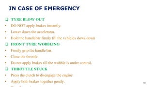 IN CASE OF EMERGENCY
❑ TYRE BLOW OUT
▪ DO NOT apply brakes instantly.
▪ Lower down the accelerator.
▪ Hold the handlebar firmly till the vehicles slows down
❑ FRONT TYRE WOBBLING
▪ Firmly grip the handle bar.
▪ Close the throttle.
▪ Do not apply brakes till the wobble is under control.
❑ THROTTLE STUCK
▪ Press the clutch to disengage the engine.
▪ Apply both brakes together gently. 56
 