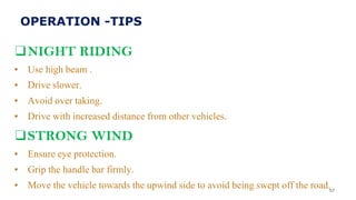 ❑NIGHT RIDING
▪ Use high beam .
▪ Drive slower.
▪ Avoid over taking.
▪ Drive with increased distance from other vehicles.
❑STRONG WIND
▪ Ensure eye protection.
▪ Grip the handle bar firmly.
▪ Move the vehicle towards the upwind side to avoid being swept off the road.57
OPERATION -TIPS
 