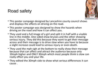 Road safety
• This poster campaign designed by Lancashire county council shows
and displays the affects on driving on the road.
• This poster campaign was designed to show the hazards when
driving on the road and how it can affect you.
• They used and a full image of a girl and split it in half with a visable
line in the middle. One sided show bruises and the other showing
serious injury. They did this because they want to get their message
across and their message is to drive slow when you have to because
a slight increase could lead to serious injury or even death.
• They used the mph sigh at the bottom to really show their message
because that can affect and attract the audience because only
10mph higher and ONLY 30mph which most people think is slow can
really effect you and your life.
• They edited the 30mph side to show what serious differences it can
cause .
 