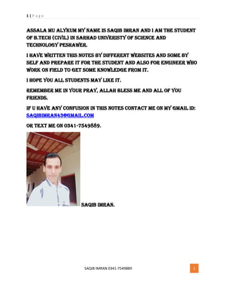 1 | P a g e
SAQIB IMRAN 0341-7549889 1
Assala mu alykum My Name is saqib imran and I am the student
of b.tech (civil) in sarhad univeristy of science and
technology peshawer.
I have written this notes by different websites and some by
self and prepare it for the student and also for engineer who
work on field to get some knowledge from it.
I hope you all students may like it.
Remember me in your pray, allah bless me and all of you
friends.
If u have any confusion in this notes contact me on my gmail id:
Saqibimran43@gmail.com
or text me on 0341-7549889.
Saqib imran.
 
