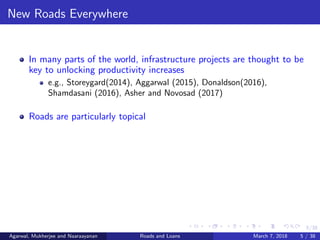 5/38
New Roads Everywhere
In many parts of the world, infrastructure projects are thought to be
key to unlocking productivity increases
e.g., Storeygard(2014), Aggarwal (2015), Donaldson(2016),
Shamdasani (2016), Asher and Novosad (2017)
Roads are particularly topical
Agarwal, Mukherjee and Naaraayanan Roads and Loans March 7, 2018 5 / 38
 