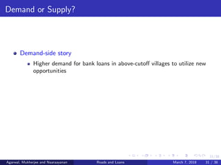 31/38
Demand or Supply?
Demand-side story
Higher demand for bank loans in above-cutoﬀ villages to utilize new
opportunities
Agarwal, Mukherjee and Naaraayanan Roads and Loans March 7, 2018 31 / 38
 