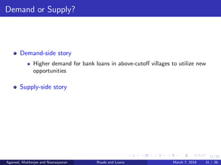 31/38
Demand or Supply?
Demand-side story
Higher demand for bank loans in above-cutoﬀ villages to utilize new
opportunities
Supply-side story
Agarwal, Mukherjee and Naaraayanan Roads and Loans March 7, 2018 31 / 38
 