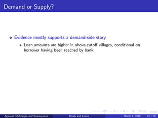 32/38
Demand or Supply?
Evidence mostly supports a demand-side story
Loan amounts are higher in above-cutoﬀ villages, conditional on
borrower having been reached by bank
Agarwal, Mukherjee and Naaraayanan Roads and Loans March 7, 2018 32 / 38
 