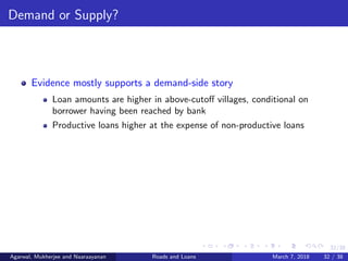 32/38
Demand or Supply?
Evidence mostly supports a demand-side story
Loan amounts are higher in above-cutoﬀ villages, conditional on
borrower having been reached by bank
Productive loans higher at the expense of non-productive loans
Agarwal, Mukherjee and Naaraayanan Roads and Loans March 7, 2018 32 / 38
 