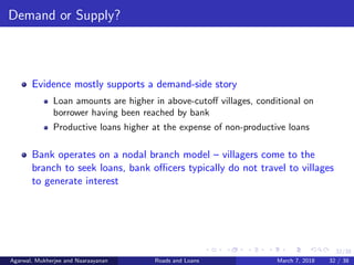 32/38
Demand or Supply?
Evidence mostly supports a demand-side story
Loan amounts are higher in above-cutoﬀ villages, conditional on
borrower having been reached by bank
Productive loans higher at the expense of non-productive loans
Bank operates on a nodal branch model – villagers come to the
branch to seek loans, bank oﬃcers typically do not travel to villages
to generate interest
Agarwal, Mukherjee and Naaraayanan Roads and Loans March 7, 2018 32 / 38
 