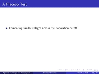 33/38
A Placebo Test
Comparing similar villages across the population cutoﬀ
Agarwal, Mukherjee and Naaraayanan Roads and Loans March 7, 2018 33 / 38
 
