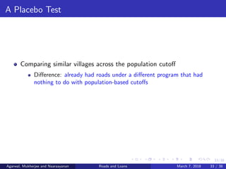 33/38
A Placebo Test
Comparing similar villages across the population cutoﬀ
Diﬀerence: already had roads under a diﬀerent program that had
nothing to do with population-based cutoﬀs
Agarwal, Mukherjee and Naaraayanan Roads and Loans March 7, 2018 33 / 38
 