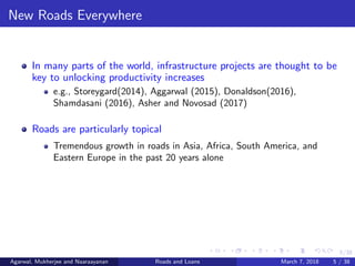 5/38
New Roads Everywhere
In many parts of the world, infrastructure projects are thought to be
key to unlocking productivity increases
e.g., Storeygard(2014), Aggarwal (2015), Donaldson(2016),
Shamdasani (2016), Asher and Novosad (2017)
Roads are particularly topical
Tremendous growth in roads in Asia, Africa, South America, and
Eastern Europe in the past 20 years alone
Agarwal, Mukherjee and Naaraayanan Roads and Loans March 7, 2018 5 / 38
 