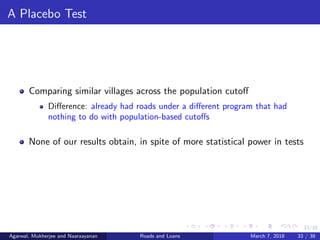 33/38
A Placebo Test
Comparing similar villages across the population cutoﬀ
Diﬀerence: already had roads under a diﬀerent program that had
nothing to do with population-based cutoﬀs
None of our results obtain, in spite of more statistical power in tests
Agarwal, Mukherjee and Naaraayanan Roads and Loans March 7, 2018 33 / 38
 