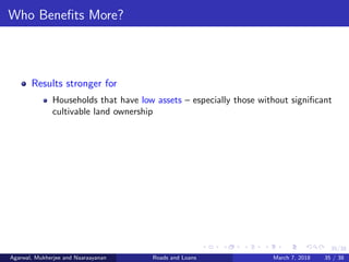 35/38
Who Beneﬁts More?
Results stronger for
Households that have low assets – especially those without signiﬁcant
cultivable land ownership
Agarwal, Mukherjee and Naaraayanan Roads and Loans March 7, 2018 35 / 38
 
