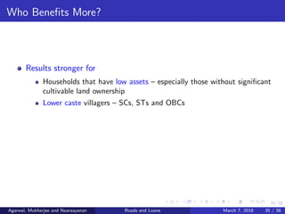 35/38
Who Beneﬁts More?
Results stronger for
Households that have low assets – especially those without signiﬁcant
cultivable land ownership
Lower caste villagers – SCs, STs and OBCs
Agarwal, Mukherjee and Naaraayanan Roads and Loans March 7, 2018 35 / 38
 
