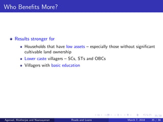 35/38
Who Beneﬁts More?
Results stronger for
Households that have low assets – especially those without signiﬁcant
cultivable land ownership
Lower caste villagers – SCs, STs and OBCs
Villagers with basic education
Agarwal, Mukherjee and Naaraayanan Roads and Loans March 7, 2018 35 / 38
 
