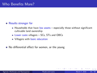 35/38
Who Beneﬁts More?
Results stronger for
Households that have low assets – especially those without signiﬁcant
cultivable land ownership
Lower caste villagers – SCs, STs and OBCs
Villagers with basic education
No diﬀerential eﬀect for women, or the young
Agarwal, Mukherjee and Naaraayanan Roads and Loans March 7, 2018 35 / 38
 