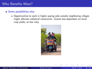 36/38
Who Beneﬁts More?
Some possibilities why:
Opportunities to work in higher paying jobs outside neighboring villages
might alleviate collateral constraints: income less dependent on local
crop yields, so less risky
Agarwal, Mukherjee and Naaraayanan Roads and Loans March 7, 2018 36 / 38
 