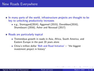 5/38
New Roads Everywhere
In many parts of the world, infrastructure projects are thought to be
key to unlocking productivity increases
e.g., Storeygard(2014), Aggarwal (2015), Donaldson(2016),
Shamdasani (2016), Asher and Novosad (2017)
Roads are particularly topical
Tremendous growth in roads in Asia, Africa, South America, and
Eastern Europe in the past 20 years alone
China’s trillion dollar ‘Belt and Road Initiative’ – “the biggest
investment project in history”
Agarwal, Mukherjee and Naaraayanan Roads and Loans March 7, 2018 5 / 38
 