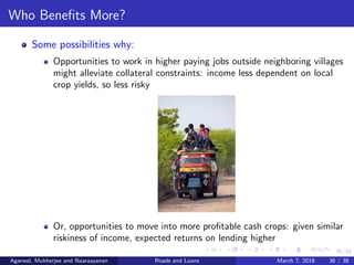 36/38
Who Beneﬁts More?
Some possibilities why:
Opportunities to work in higher paying jobs outside neighboring villages
might alleviate collateral constraints: income less dependent on local
crop yields, so less risky
Or, opportunities to move into more proﬁtable cash crops: given similar
riskiness of income, expected returns on lending higher
Agarwal, Mukherjee and Naaraayanan Roads and Loans March 7, 2018 36 / 38
 