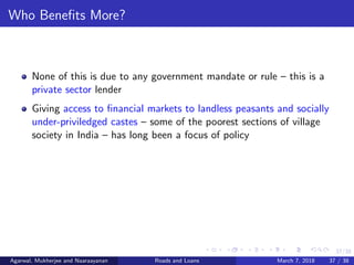 37/38
Who Beneﬁts More?
None of this is due to any government mandate or rule – this is a
private sector lender
Giving access to ﬁnancial markets to landless peasants and socially
under-priviledged castes – some of the poorest sections of village
society in India – has long been a focus of policy
Agarwal, Mukherjee and Naaraayanan Roads and Loans March 7, 2018 37 / 38
 