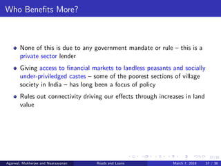 37/38
Who Beneﬁts More?
None of this is due to any government mandate or rule – this is a
private sector lender
Giving access to ﬁnancial markets to landless peasants and socially
under-priviledged castes – some of the poorest sections of village
society in India – has long been a focus of policy
Rules out connectivity driving our eﬀects through increases in land
value
Agarwal, Mukherjee and Naaraayanan Roads and Loans March 7, 2018 37 / 38
 