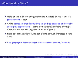 37/38
Who Beneﬁts More?
None of this is due to any government mandate or rule – this is a
private sector lender
Giving access to ﬁnancial markets to landless peasants and socially
under-priviledged castes – some of the poorest sections of village
society in India – has long been a focus of policy
Rules out connectivity driving our eﬀects through increases in land
value
Can geographic mobility beget socio-economic mobility in India?
Agarwal, Mukherjee and Naaraayanan Roads and Loans March 7, 2018 37 / 38
 