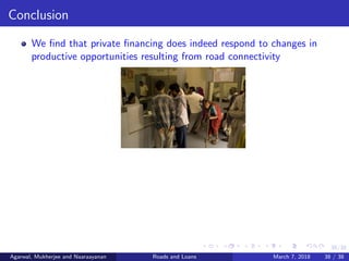 38/38
Conclusion
We ﬁnd that private ﬁnancing does indeed respond to changes in
productive opportunities resulting from road connectivity
Agarwal, Mukherjee and Naaraayanan Roads and Loans March 7, 2018 38 / 38
 