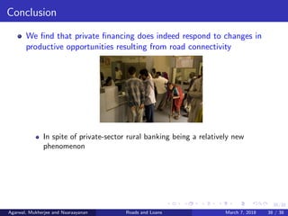 38/38
Conclusion
We ﬁnd that private ﬁnancing does indeed respond to changes in
productive opportunities resulting from road connectivity
In spite of private-sector rural banking being a relatively new
phenomenon
Agarwal, Mukherjee and Naaraayanan Roads and Loans March 7, 2018 38 / 38
 