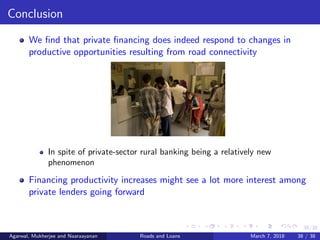 38/38
Conclusion
We ﬁnd that private ﬁnancing does indeed respond to changes in
productive opportunities resulting from road connectivity
In spite of private-sector rural banking being a relatively new
phenomenon
Financing productivity increases might see a lot more interest among
private lenders going forward
Agarwal, Mukherjee and Naaraayanan Roads and Loans March 7, 2018 38 / 38
 