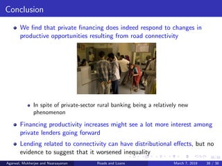 38/38
Conclusion
We ﬁnd that private ﬁnancing does indeed respond to changes in
productive opportunities resulting from road connectivity
In spite of private-sector rural banking being a relatively new
phenomenon
Financing productivity increases might see a lot more interest among
private lenders going forward
Lending related to connectivity can have distributional eﬀects, but no
evidence to suggest that it worsened inequality
Agarwal, Mukherjee and Naaraayanan Roads and Loans March 7, 2018 38 / 38
 