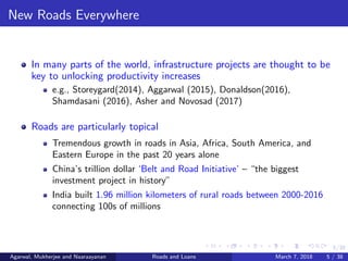 5/38
New Roads Everywhere
In many parts of the world, infrastructure projects are thought to be
key to unlocking productivity increases
e.g., Storeygard(2014), Aggarwal (2015), Donaldson(2016),
Shamdasani (2016), Asher and Novosad (2017)
Roads are particularly topical
Tremendous growth in roads in Asia, Africa, South America, and
Eastern Europe in the past 20 years alone
China’s trillion dollar ‘Belt and Road Initiative’ – “the biggest
investment project in history”
India built 1.96 million kilometers of rural roads between 2000-2016
connecting 100s of millions
Agarwal, Mukherjee and Naaraayanan Roads and Loans March 7, 2018 5 / 38
 