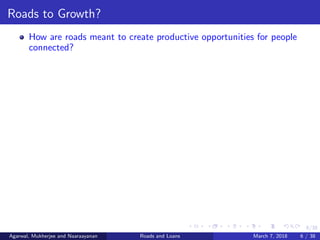 6/38
Roads to Growth?
How are roads meant to create productive opportunities for people
connected?
Agarwal, Mukherjee and Naaraayanan Roads and Loans March 7, 2018 6 / 38
 