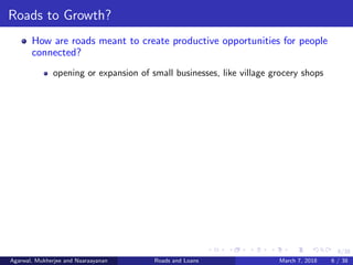 6/38
Roads to Growth?
How are roads meant to create productive opportunities for people
connected?
opening or expansion of small businesses, like village grocery shops
Agarwal, Mukherjee and Naaraayanan Roads and Loans March 7, 2018 6 / 38
 