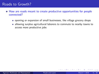 6/38
Roads to Growth?
How are roads meant to create productive opportunities for people
connected?
opening or expansion of small businesses, like village grocery shops
allowing surplus agricultural laborers to commute to nearby towns to
access more productive jobs
Agarwal, Mukherjee and Naaraayanan Roads and Loans March 7, 2018 6 / 38
 
