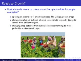 6/38
Roads to Growth?
How are roads meant to create productive opportunities for people
connected?
opening or expansion of small businesses, like village grocery shops
allowing surplus agricultural laborers to commute to nearby towns to
access more productive jobs
changing crop patterns from subsistence cereal farming to more
proﬁtable market-based crops
Agarwal, Mukherjee and Naaraayanan Roads and Loans March 7, 2018 6 / 38
 
