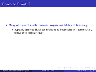 7/38
Roads to Growth?
Many of these channels, however, require availability of ﬁnancing
Typically assumed that such ﬁnancing to households will automatically
follow once roads are built
Agarwal, Mukherjee and Naaraayanan Roads and Loans March 7, 2018 7 / 38
 