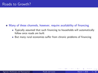 7/38
Roads to Growth?
Many of these channels, however, require availability of ﬁnancing
Typically assumed that such ﬁnancing to households will automatically
follow once roads are built
But many rural economies suﬀer from chronic problems of ﬁnancing
Agarwal, Mukherjee and Naaraayanan Roads and Loans March 7, 2018 7 / 38
 